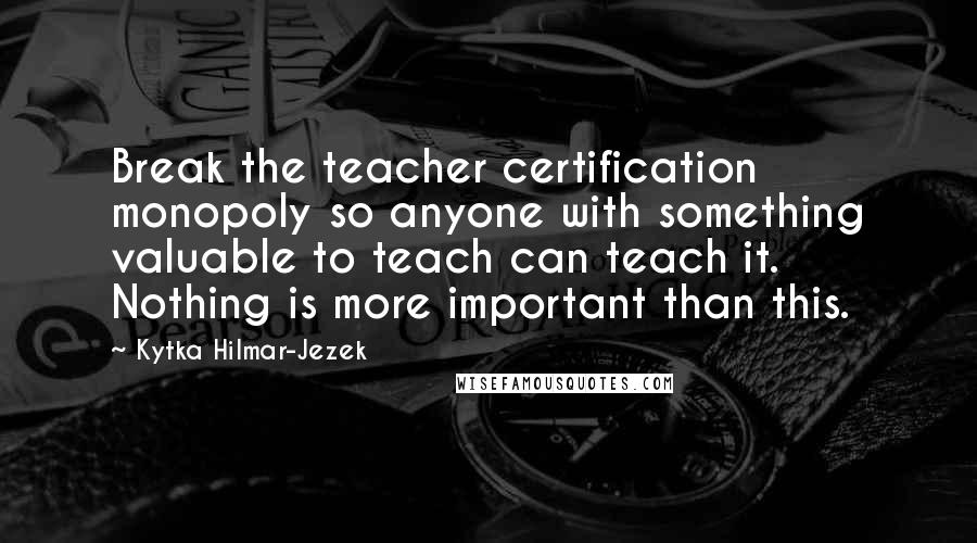 Kytka Hilmar-Jezek Quotes: Break the teacher certification monopoly so anyone with something valuable to teach can teach it. Nothing is more important than this.