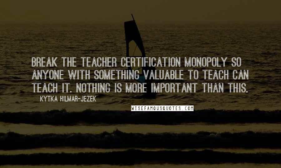 Kytka Hilmar-Jezek Quotes: Break the teacher certification monopoly so anyone with something valuable to teach can teach it. Nothing is more important than this.
