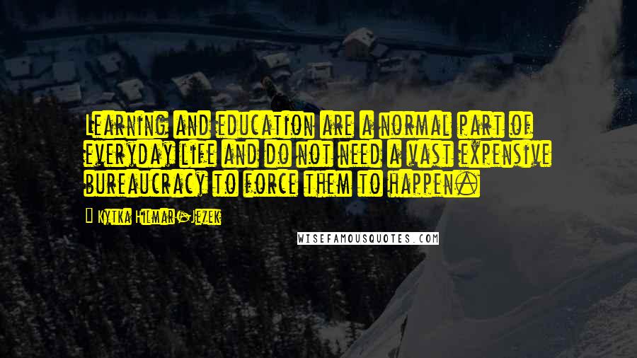 Kytka Hilmar-Jezek Quotes: Learning and education are a normal part of everyday life and do not need a vast expensive bureaucracy to force them to happen.