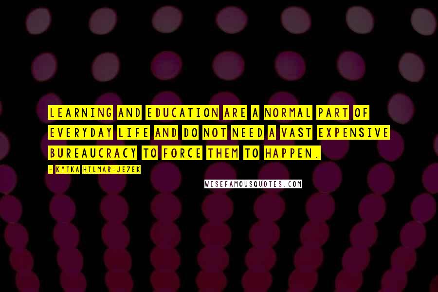 Kytka Hilmar-Jezek Quotes: Learning and education are a normal part of everyday life and do not need a vast expensive bureaucracy to force them to happen.