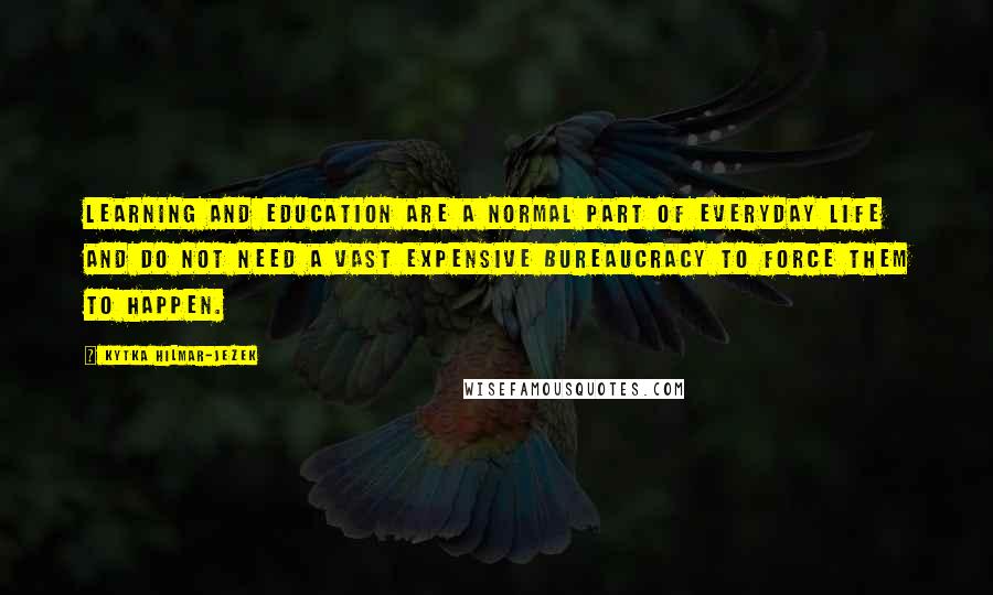 Kytka Hilmar-Jezek Quotes: Learning and education are a normal part of everyday life and do not need a vast expensive bureaucracy to force them to happen.