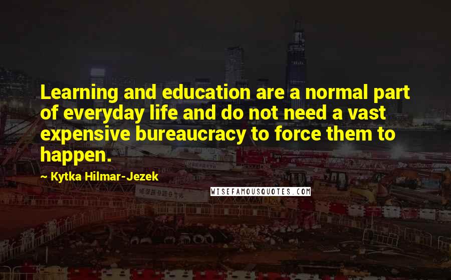 Kytka Hilmar-Jezek Quotes: Learning and education are a normal part of everyday life and do not need a vast expensive bureaucracy to force them to happen.
