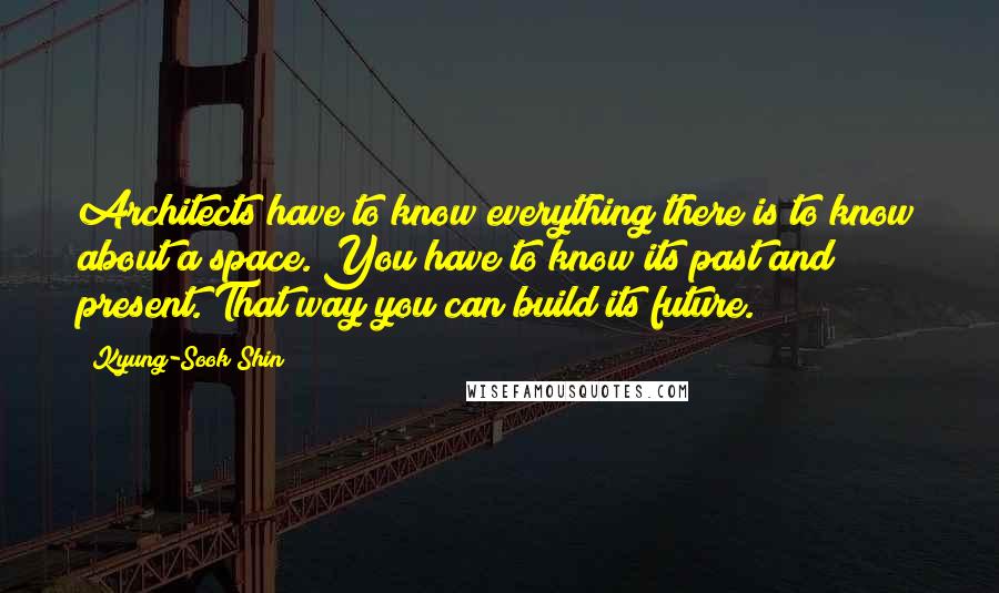 Kyung-Sook Shin Quotes: Architects have to know everything there is to know about a space. You have to know its past and present. That way you can build its future.