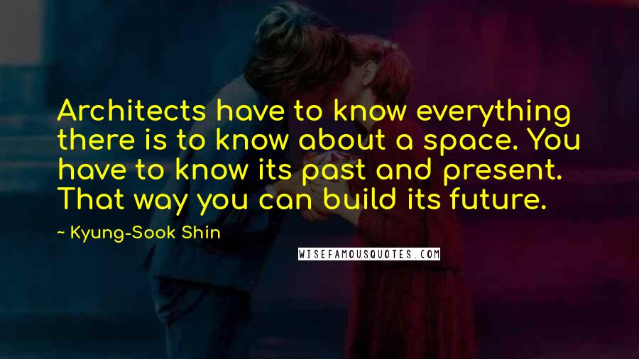 Kyung-Sook Shin Quotes: Architects have to know everything there is to know about a space. You have to know its past and present. That way you can build its future.