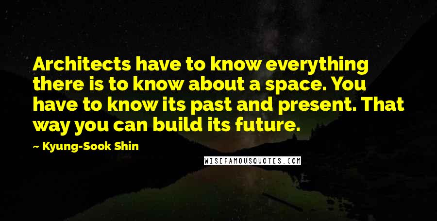 Kyung-Sook Shin Quotes: Architects have to know everything there is to know about a space. You have to know its past and present. That way you can build its future.