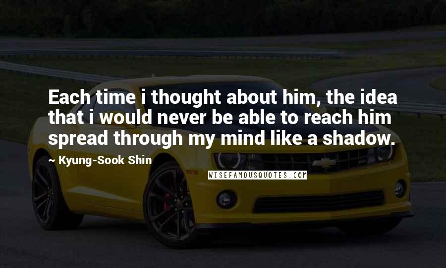 Kyung-Sook Shin Quotes: Each time i thought about him, the idea that i would never be able to reach him spread through my mind like a shadow.