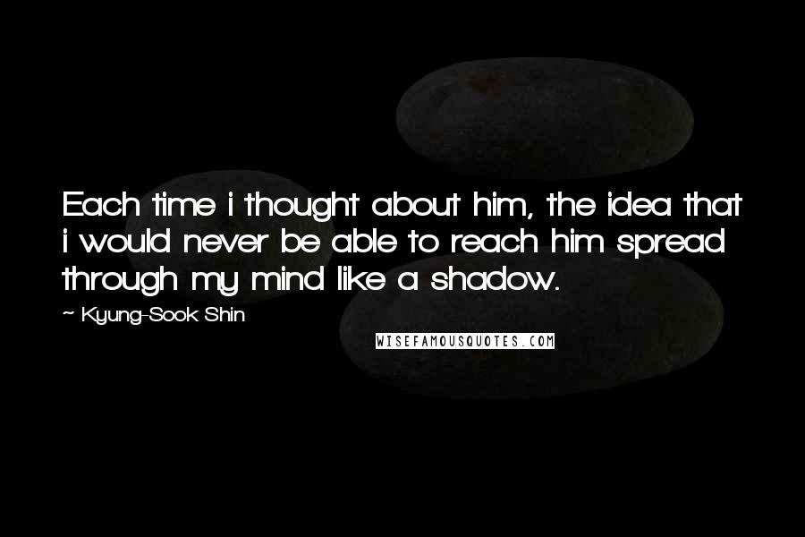 Kyung-Sook Shin Quotes: Each time i thought about him, the idea that i would never be able to reach him spread through my mind like a shadow.