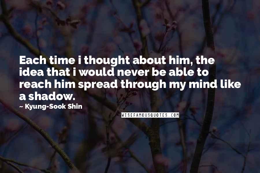 Kyung-Sook Shin Quotes: Each time i thought about him, the idea that i would never be able to reach him spread through my mind like a shadow.