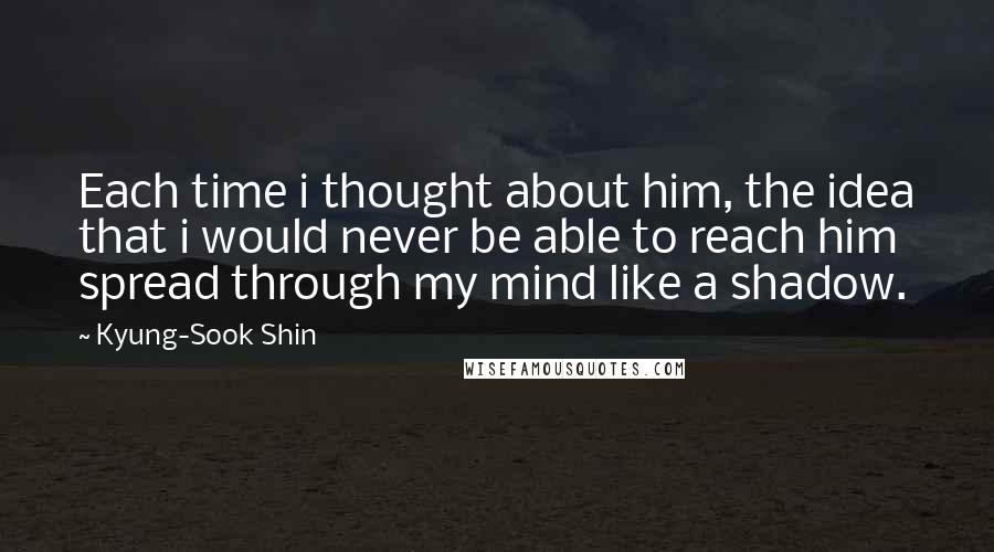 Kyung-Sook Shin Quotes: Each time i thought about him, the idea that i would never be able to reach him spread through my mind like a shadow.