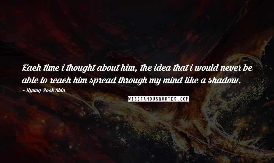 Kyung-Sook Shin Quotes: Each time i thought about him, the idea that i would never be able to reach him spread through my mind like a shadow.