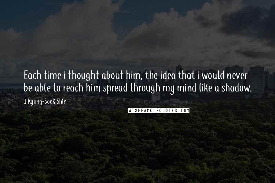 Kyung-Sook Shin Quotes: Each time i thought about him, the idea that i would never be able to reach him spread through my mind like a shadow.