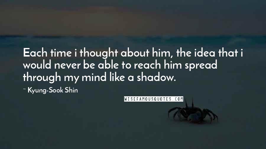 Kyung-Sook Shin Quotes: Each time i thought about him, the idea that i would never be able to reach him spread through my mind like a shadow.