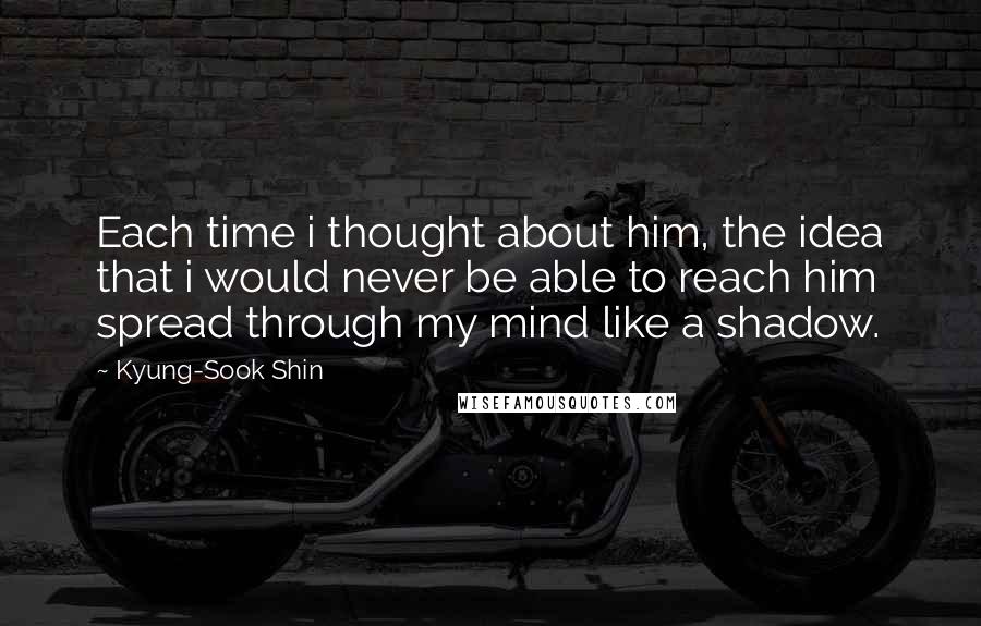 Kyung-Sook Shin Quotes: Each time i thought about him, the idea that i would never be able to reach him spread through my mind like a shadow.