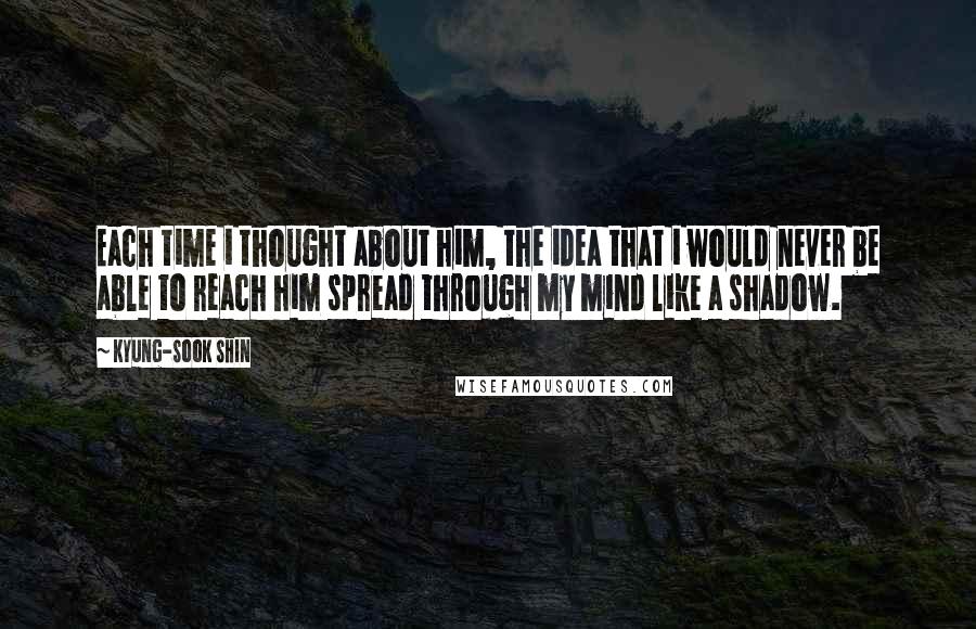 Kyung-Sook Shin Quotes: Each time i thought about him, the idea that i would never be able to reach him spread through my mind like a shadow.