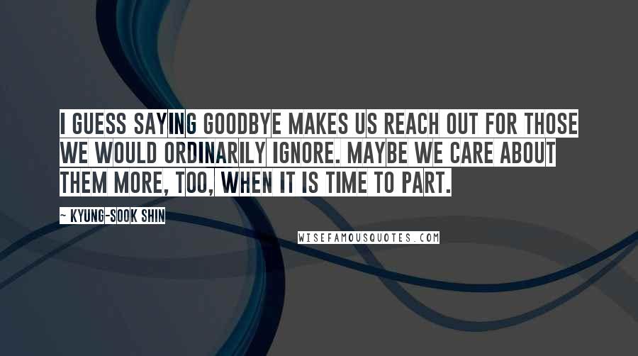 Kyung-Sook Shin Quotes: I guess saying goodbye makes us reach out for those we would ordinarily ignore. Maybe we care about them more, too, when it is time to part.