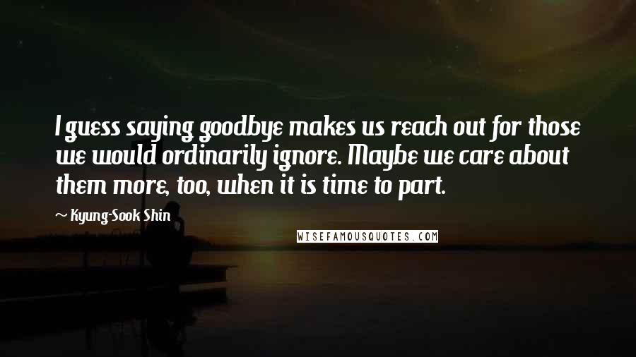 Kyung-Sook Shin Quotes: I guess saying goodbye makes us reach out for those we would ordinarily ignore. Maybe we care about them more, too, when it is time to part.