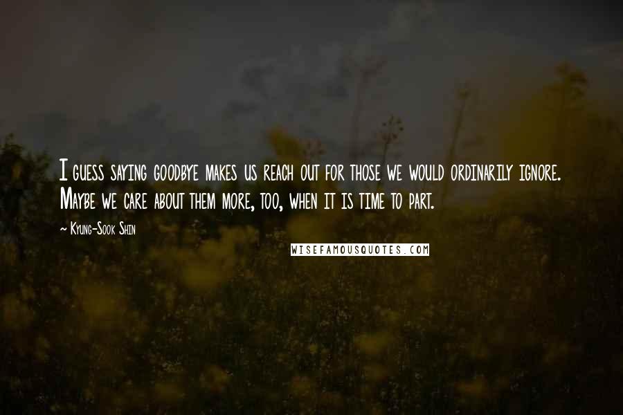 Kyung-Sook Shin Quotes: I guess saying goodbye makes us reach out for those we would ordinarily ignore. Maybe we care about them more, too, when it is time to part.