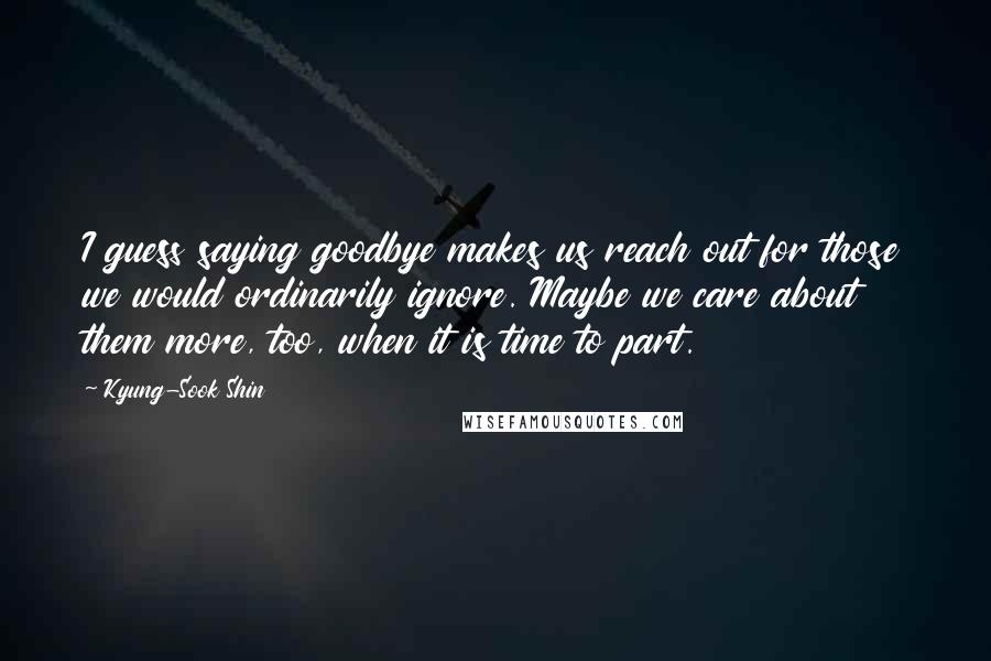 Kyung-Sook Shin Quotes: I guess saying goodbye makes us reach out for those we would ordinarily ignore. Maybe we care about them more, too, when it is time to part.