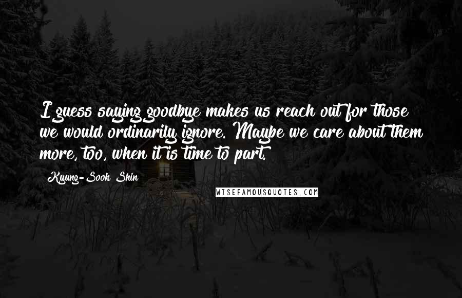 Kyung-Sook Shin Quotes: I guess saying goodbye makes us reach out for those we would ordinarily ignore. Maybe we care about them more, too, when it is time to part.