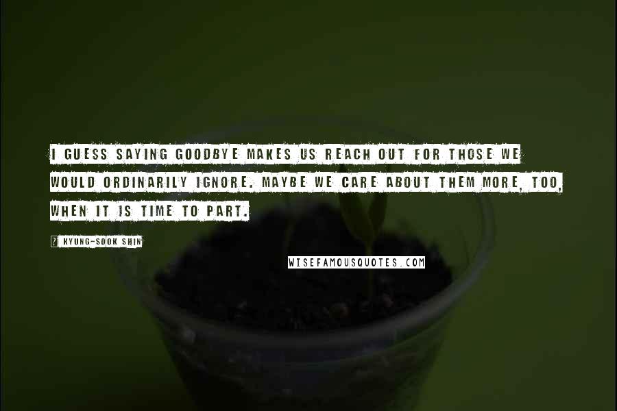 Kyung-Sook Shin Quotes: I guess saying goodbye makes us reach out for those we would ordinarily ignore. Maybe we care about them more, too, when it is time to part.