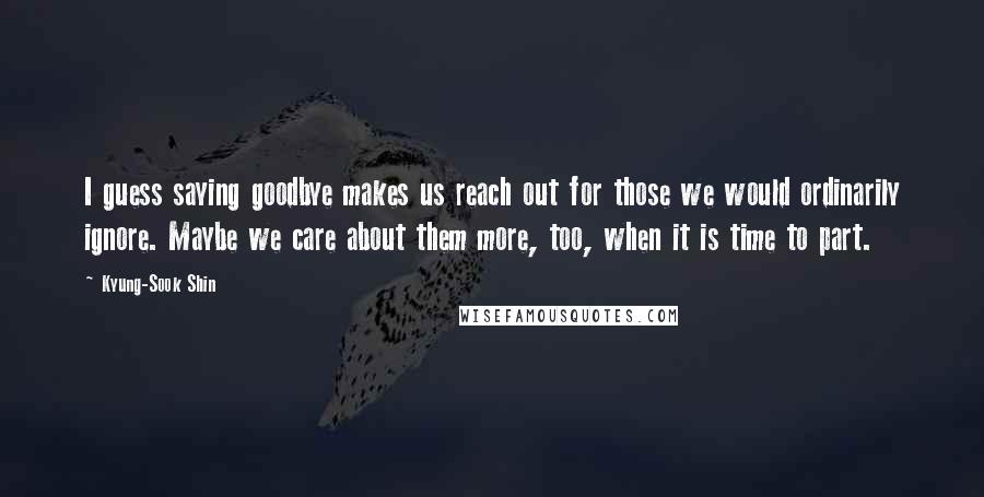 Kyung-Sook Shin Quotes: I guess saying goodbye makes us reach out for those we would ordinarily ignore. Maybe we care about them more, too, when it is time to part.