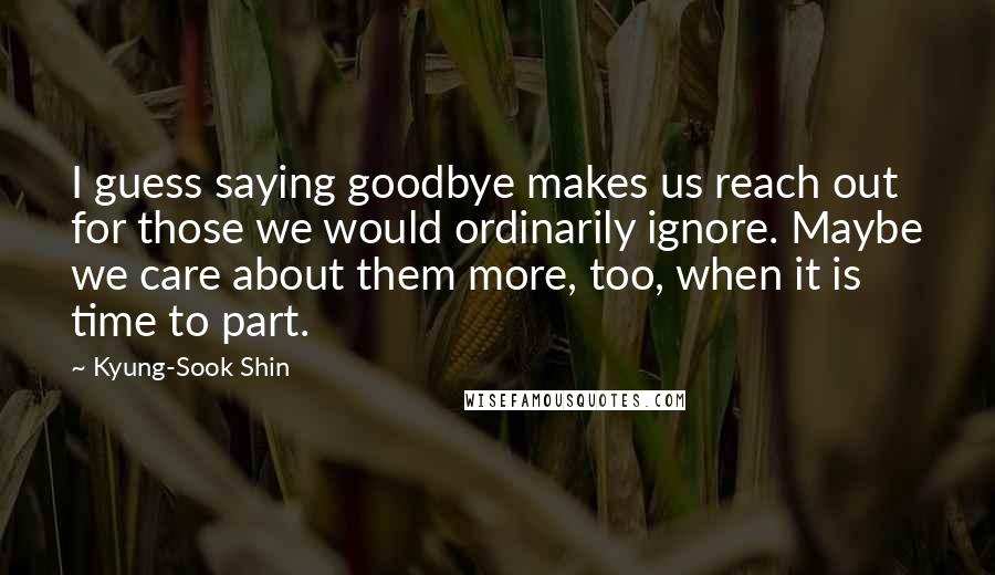 Kyung-Sook Shin Quotes: I guess saying goodbye makes us reach out for those we would ordinarily ignore. Maybe we care about them more, too, when it is time to part.