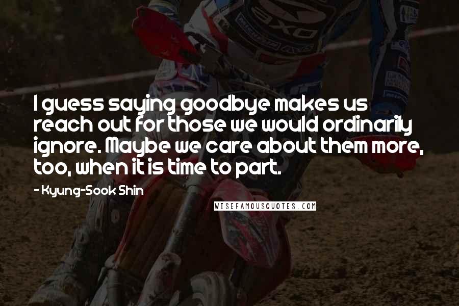 Kyung-Sook Shin Quotes: I guess saying goodbye makes us reach out for those we would ordinarily ignore. Maybe we care about them more, too, when it is time to part.