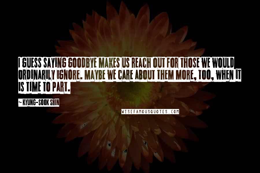 Kyung-Sook Shin Quotes: I guess saying goodbye makes us reach out for those we would ordinarily ignore. Maybe we care about them more, too, when it is time to part.