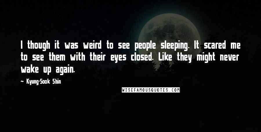 Kyung-Sook Shin Quotes: I though it was weird to see people sleeping. It scared me to see them with their eyes closed. Like they might never wake up again.