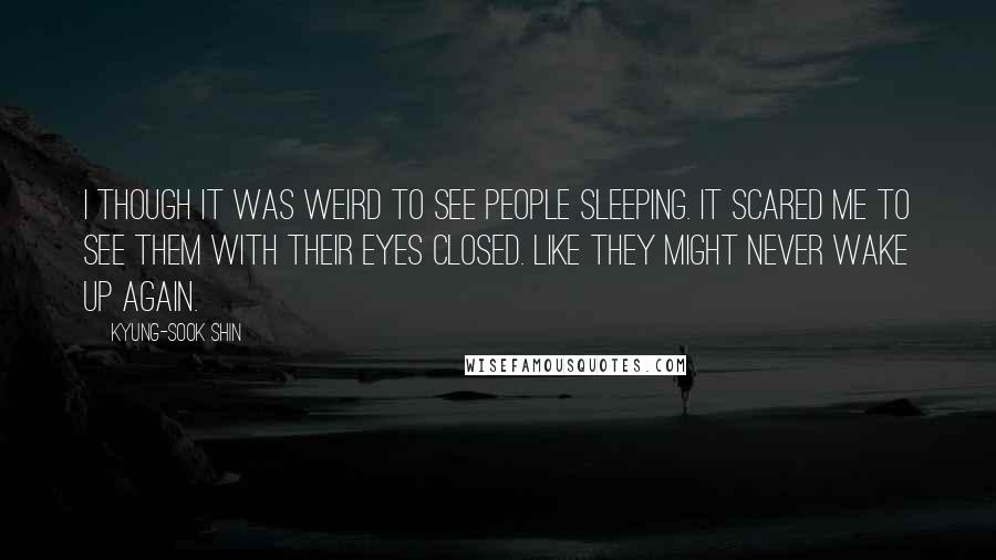 Kyung-Sook Shin Quotes: I though it was weird to see people sleeping. It scared me to see them with their eyes closed. Like they might never wake up again.