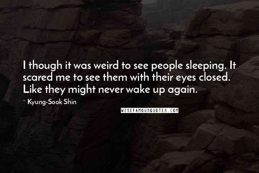 Kyung-Sook Shin Quotes: I though it was weird to see people sleeping. It scared me to see them with their eyes closed. Like they might never wake up again.