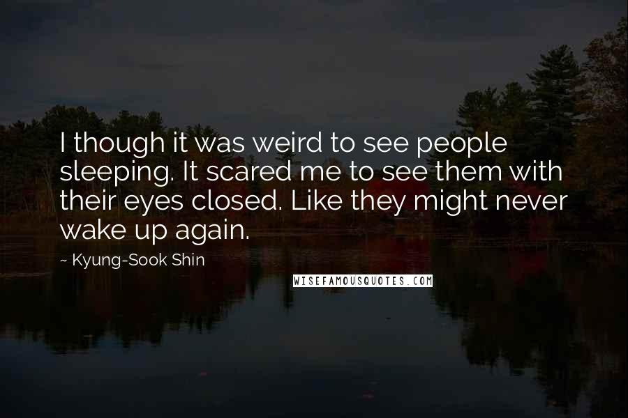 Kyung-Sook Shin Quotes: I though it was weird to see people sleeping. It scared me to see them with their eyes closed. Like they might never wake up again.