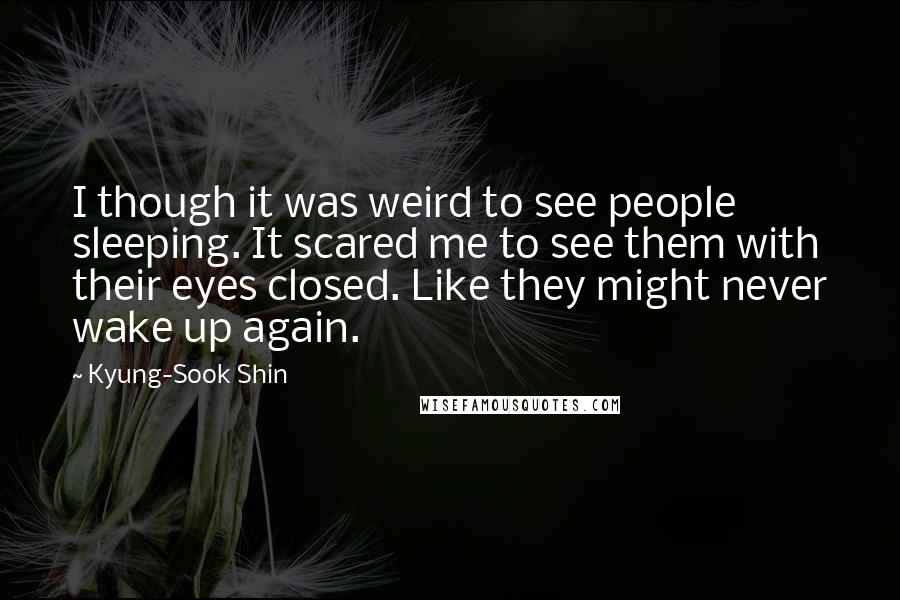 Kyung-Sook Shin Quotes: I though it was weird to see people sleeping. It scared me to see them with their eyes closed. Like they might never wake up again.