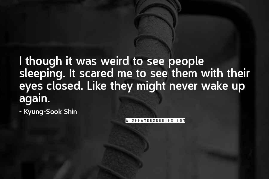 Kyung-Sook Shin Quotes: I though it was weird to see people sleeping. It scared me to see them with their eyes closed. Like they might never wake up again.