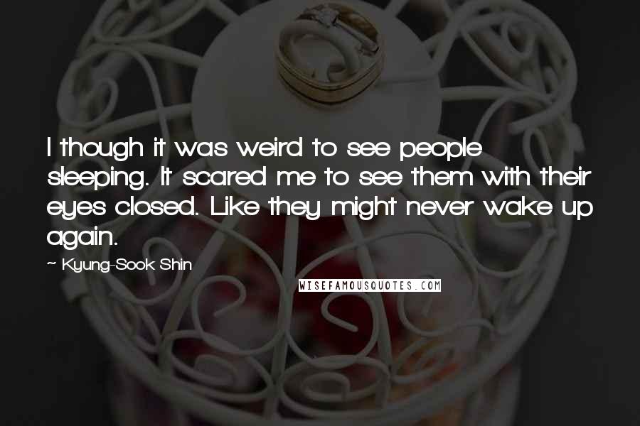 Kyung-Sook Shin Quotes: I though it was weird to see people sleeping. It scared me to see them with their eyes closed. Like they might never wake up again.