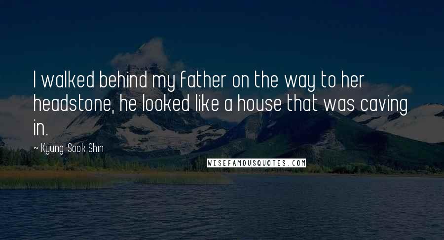 Kyung-Sook Shin Quotes: I walked behind my father on the way to her headstone, he looked like a house that was caving in.