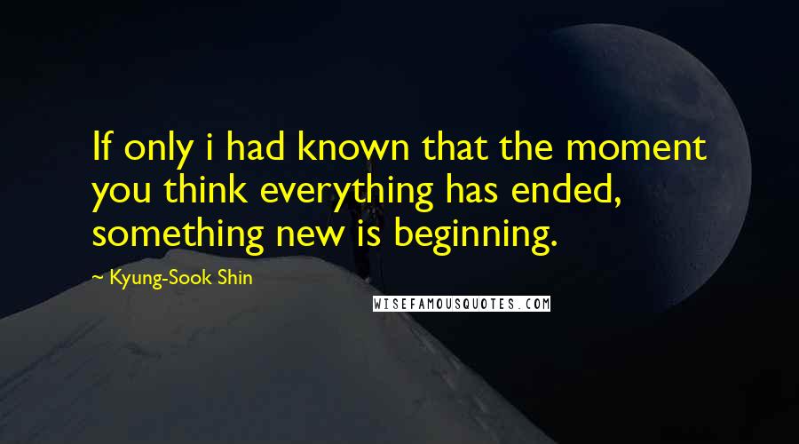 Kyung-Sook Shin Quotes: If only i had known that the moment you think everything has ended, something new is beginning.