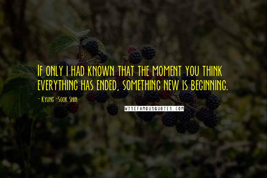 Kyung-Sook Shin Quotes: If only i had known that the moment you think everything has ended, something new is beginning.
