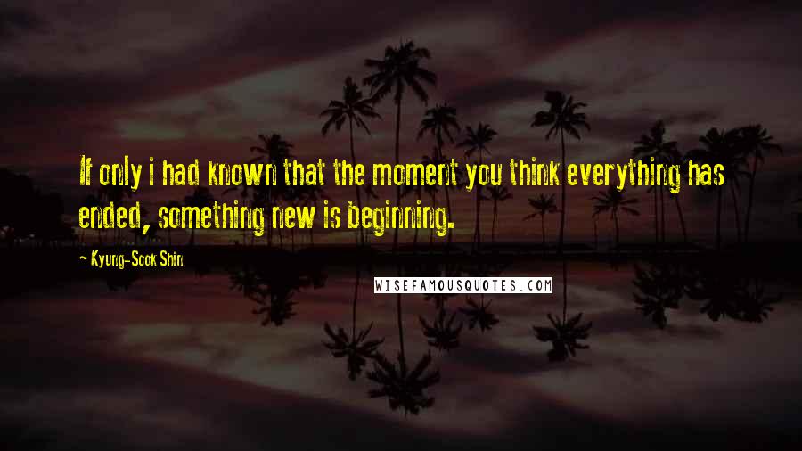 Kyung-Sook Shin Quotes: If only i had known that the moment you think everything has ended, something new is beginning.