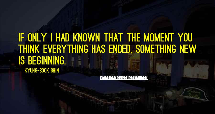 Kyung-Sook Shin Quotes: If only i had known that the moment you think everything has ended, something new is beginning.