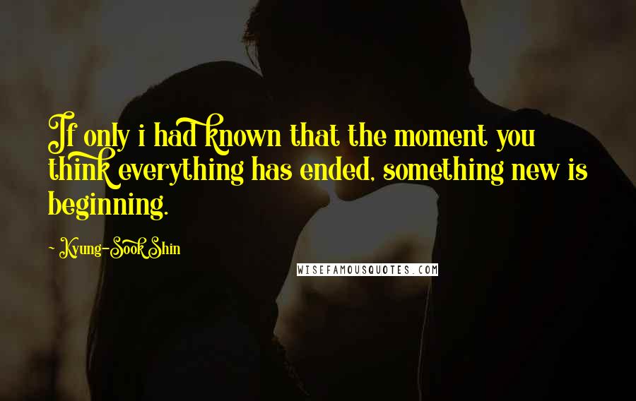 Kyung-Sook Shin Quotes: If only i had known that the moment you think everything has ended, something new is beginning.