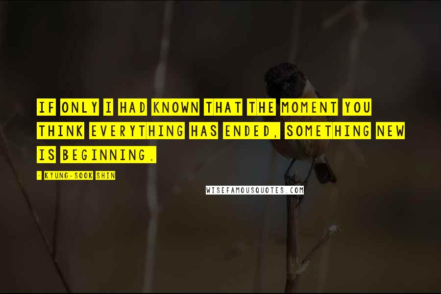 Kyung-Sook Shin Quotes: If only i had known that the moment you think everything has ended, something new is beginning.