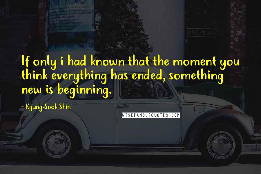 Kyung-Sook Shin Quotes: If only i had known that the moment you think everything has ended, something new is beginning.