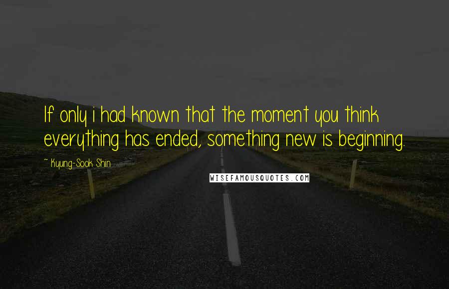 Kyung-Sook Shin Quotes: If only i had known that the moment you think everything has ended, something new is beginning.