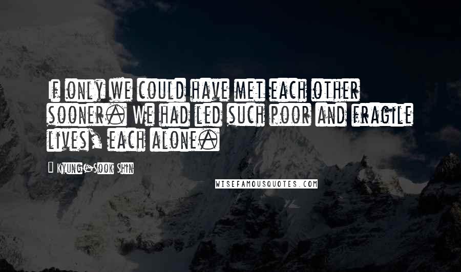 Kyung-Sook Shin Quotes: If only we could have met each other sooner. We had led such poor and fragile lives, each alone.