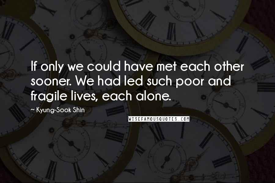 Kyung-Sook Shin Quotes: If only we could have met each other sooner. We had led such poor and fragile lives, each alone.