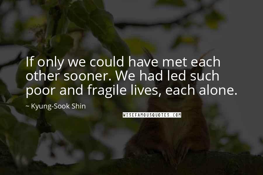 Kyung-Sook Shin Quotes: If only we could have met each other sooner. We had led such poor and fragile lives, each alone.