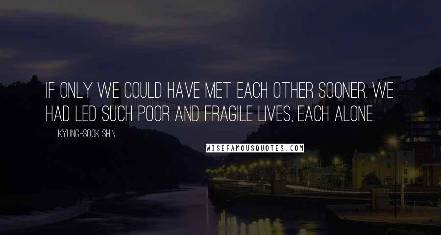 Kyung-Sook Shin Quotes: If only we could have met each other sooner. We had led such poor and fragile lives, each alone.