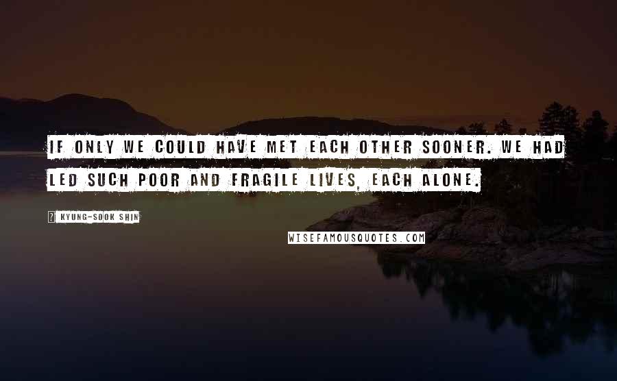 Kyung-Sook Shin Quotes: If only we could have met each other sooner. We had led such poor and fragile lives, each alone.