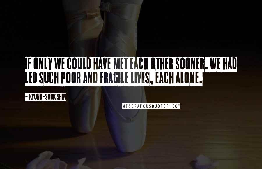 Kyung-Sook Shin Quotes: If only we could have met each other sooner. We had led such poor and fragile lives, each alone.